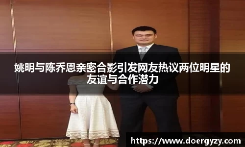 姚明与陈乔恩亲密合影引发网友热议两位明星的友谊与合作潜力