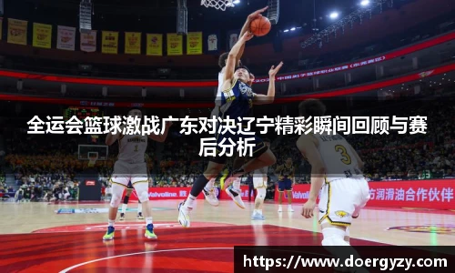 全运会篮球激战广东对决辽宁精彩瞬间回顾与赛后分析