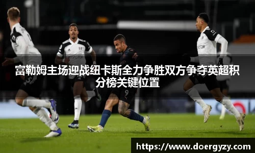 富勒姆主场迎战纽卡斯全力争胜双方争夺英超积分榜关键位置