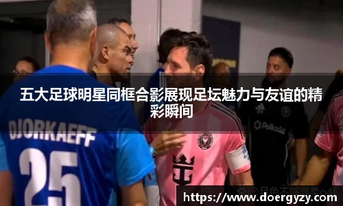 五大足球明星同框合影展现足坛魅力与友谊的精彩瞬间